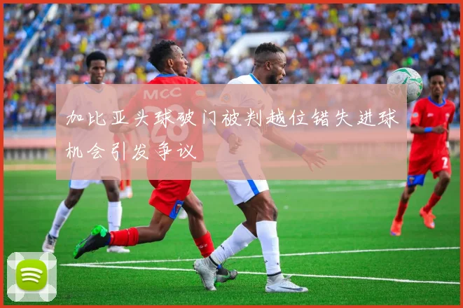 加比亚头球破门被判越位错失进球机会引发争议