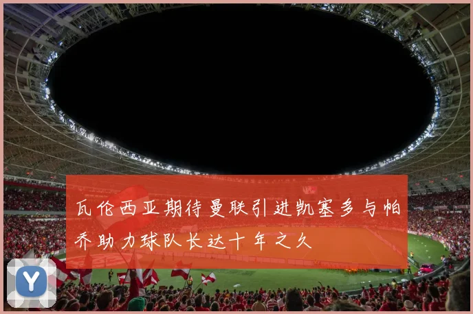 瓦伦西亚期待曼联引进凯塞多与帕乔助力球队长达十年之久