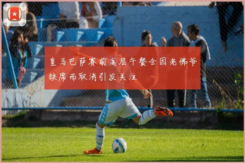 皇马巴萨赛前高层午餐会因老佛爷缺席而取消引发关注