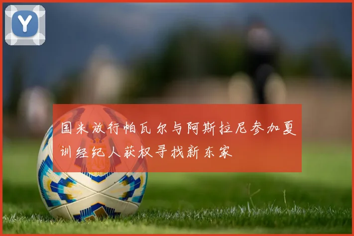 国米放行帕瓦尔与阿斯拉尼参加夏训经纪人获权寻找新东家