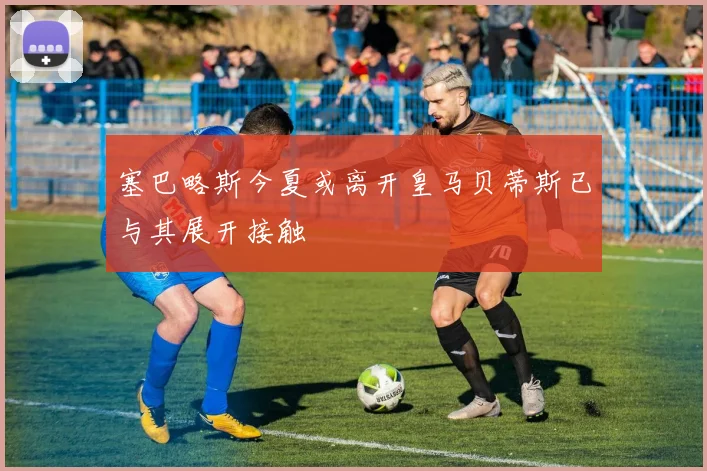 塞巴略斯今夏或离开皇马贝蒂斯已与其展开接触