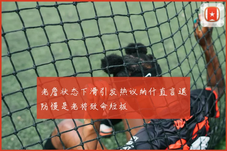 老詹状态下滑引发热议纳什直言退防慢是老将致命短板