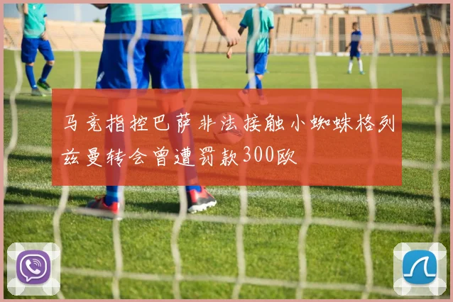 马竞指控巴萨非法接触小蜘蛛格列兹曼转会曾遭罚款300欧