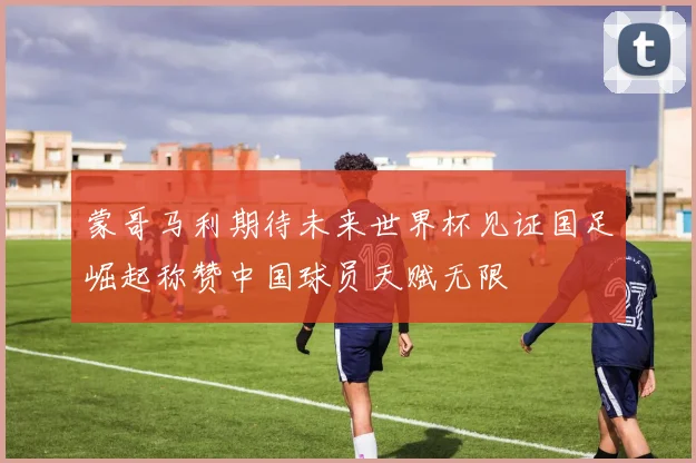 蒙哥马利期待未来世界杯见证国足崛起称赞中国球员天赋无限