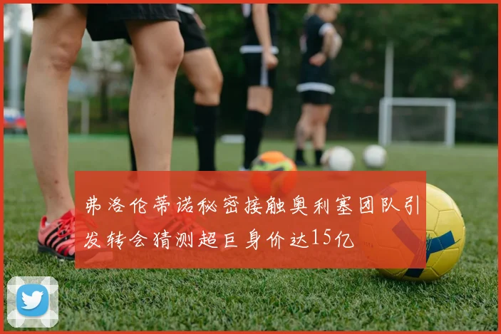 弗洛伦蒂诺秘密接触奥利塞团队引发转会猜测超巨身价达15亿