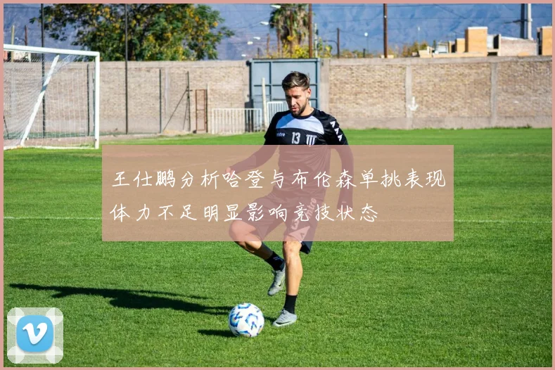 王仕鹏分析哈登与布伦森单挑表现体力不足明显影响竞技状态