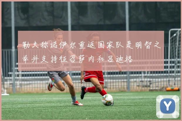 勒夫称诺伊尔重返国家队是明智之举并支持征召萨内和吕迪格