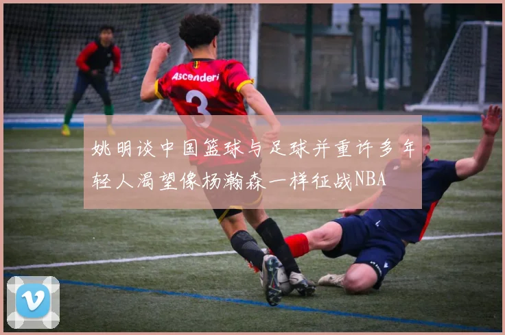 姚明谈中国篮球与足球并重许多年轻人渴望像杨瀚森一样征战NBA