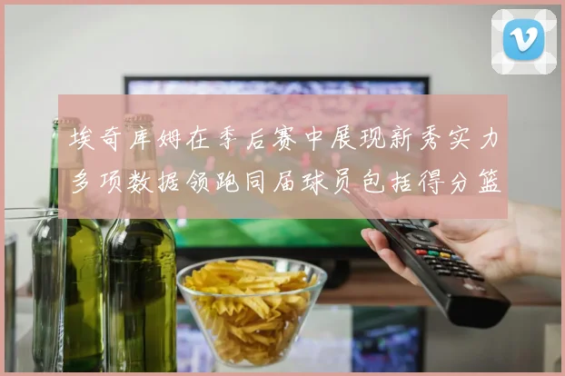埃奇库姆在季后赛中展现新秀实力多项数据领跑同届球员包括得分篮板助攻抢断三分
