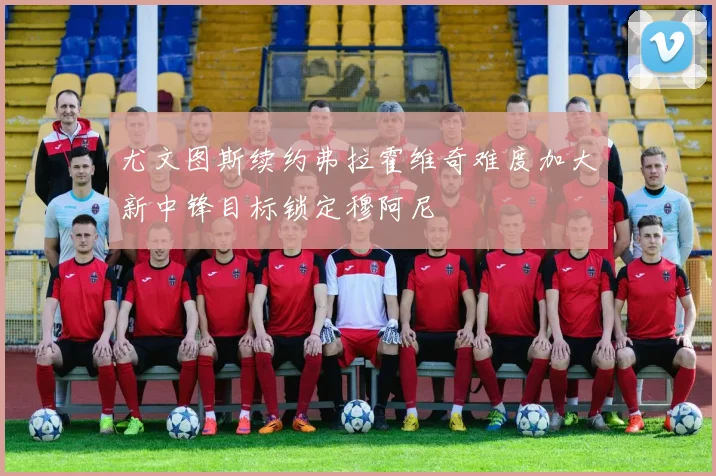 尤文图斯续约弗拉霍维奇难度加大新中锋目标锁定穆阿尼