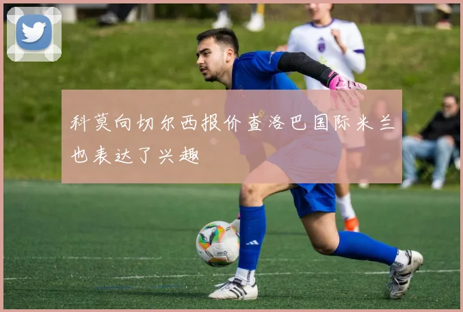 科莫向切尔西报价查洛巴国际米兰也表达了兴趣